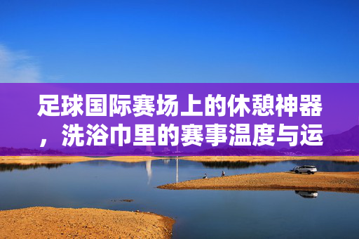 足球国际赛场上的休憩神器，洗浴巾里的赛事温度与运动员关怀