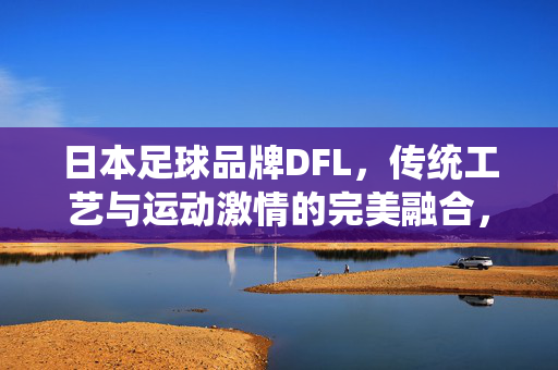日本足球品牌DFL，传统工艺与运动激情的完美融合，日本足球品牌DFL，传统工艺与运动激情的完美融合