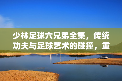 少林足球六兄弟全集，传统功夫与足球艺术的碰撞，重温经典中的热血与传承