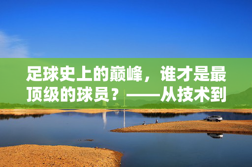 足球史上的巅峰，谁才是最顶级的球员？——从技术到影响力的永恒争论
