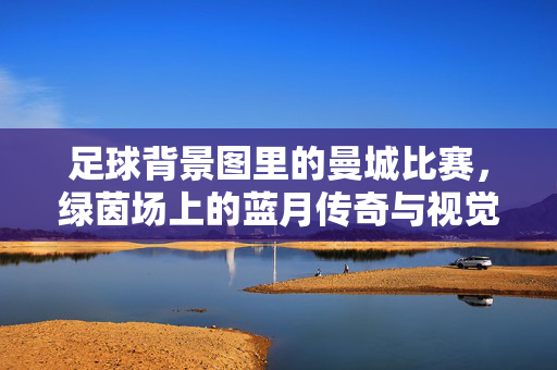 足球背景图里的曼城比赛，绿茵场上的蓝月传奇与视觉记忆