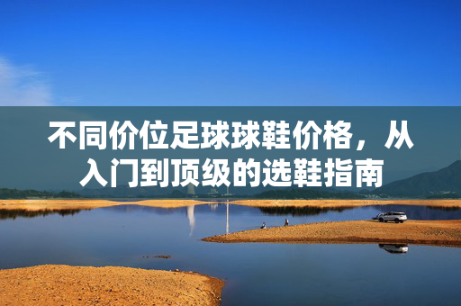 不同价位足球球鞋价格，从入门到顶级的选鞋指南