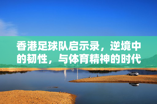 香港足球队启示录，逆境中的韧性，与体育精神的时代注脚