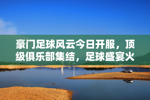 豪门足球风云今日开服，顶级俱乐部集结，足球盛宴火热启幕！豪门足球风云今日开服，顶级俱乐部集结，足球盛宴火热启幕！