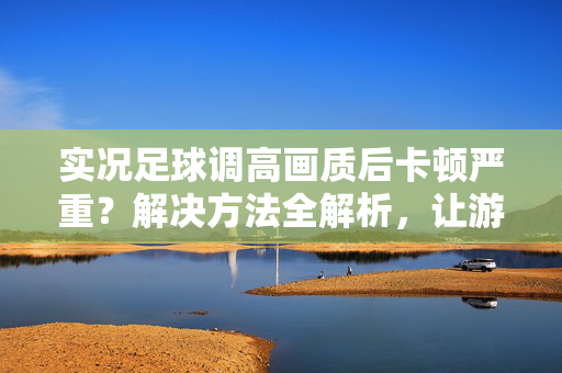实况足球调高画质后卡顿严重？解决方法全解析，让游戏流畅起来！实况足球调高画质后卡顿严重？解决方法全解析，让游戏流畅起来！