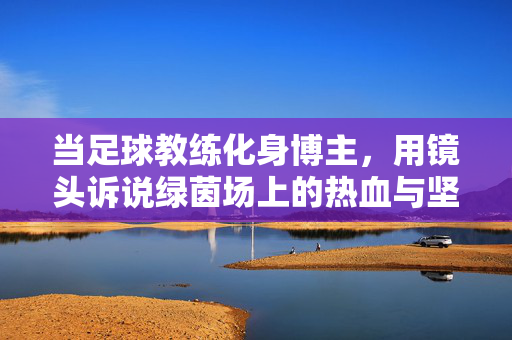 当足球教练化身博主，用镜头诉说绿茵场上的热血与坚守