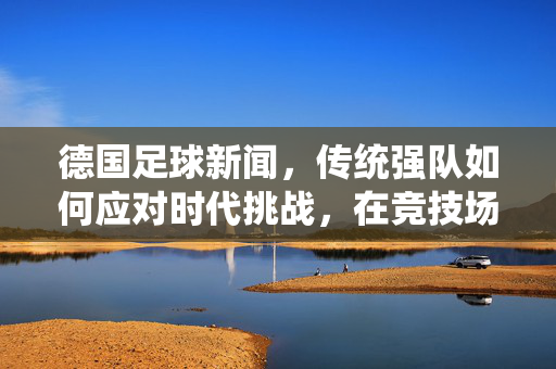 德国足球新闻，传统强队如何应对时代挑战，在竞技场上续写辉煌