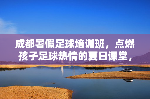 成都暑假足球培训班，点燃孩子足球热情的夏日课堂，成都暑假足球培训班，点燃孩子足球热情的夏日课堂
