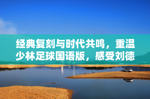 经典复刻与时代共鸣，重温少林足球国语版，感受刘德华的足球江湖与禅意人生