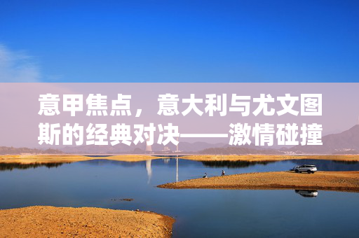 意甲焦点，意大利与尤文图斯的经典对决——激情碰撞与王者风范的交织