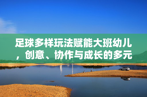 足球多样玩法赋能大班幼儿，创意、协作与成长的多元路径，足球多样玩法赋能大班幼儿，创意、协作与成长的多元路径