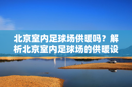 北京室内足球场供暖吗？解析北京室内足球场的供暖设施与体验，北京室内足球场供暖吗？解析北京室内足球场的供暖设施与体验