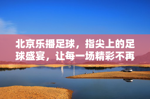 北京乐播足球，指尖上的足球盛宴，让每一场精彩不再错过，北京乐播足球，指尖上的足球盛宴，让每一场精彩不再错过