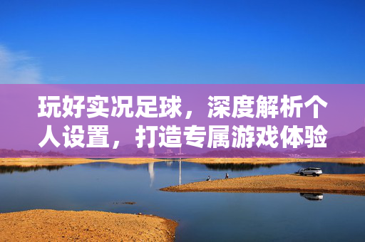 玩好实况足球，深度解析个人设置，打造专属游戏体验，玩好实况足球，深度解析个人设置，打造专属游戏体验