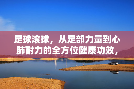 足球滚球，从足部力量到心肺耐力的全方位健康功效，足球滚球，从足部力量到心肺耐力的全方位健康功效