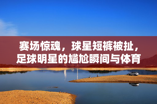 赛场惊魂，球星短裤被扯，足球明星的尴尬瞬间与体育风度，赛场惊魂，球星短裤被扯，足球明星的尴尬瞬间与体育风度