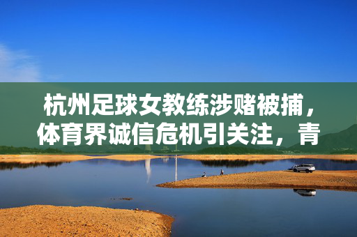 杭州足球女教练涉赌被捕，体育界诚信危机引关注，青少年足球的引路人为何失足？杭州足球女教练涉赌被捕，体育界诚信危机引关注，青少年足球的引路人为何失足？