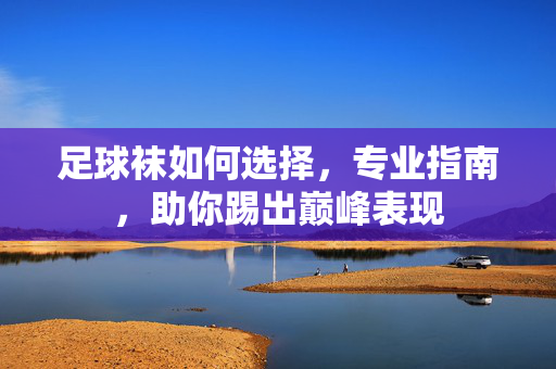 足球袜如何选择,专业指南,助你踢出巅峰表现