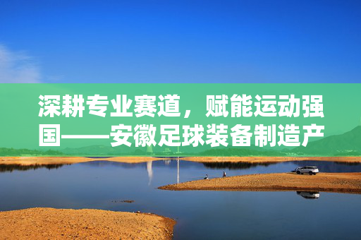 深耕专业赛道,赋能运动强国——安徽足球装备制造产业的崛起与展望,深耕专业赛道,赋能运动强国——安徽足球装备制造产业的崛起与展望