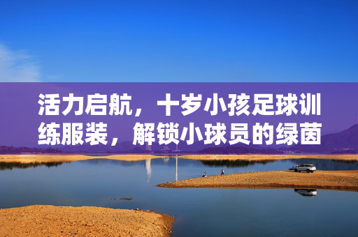 活力启航，十岁小孩足球训练服装，解锁小球员的绿茵成长密码，活力启航，十岁小孩足球训练服装，解锁小球员的绿茵成长密码