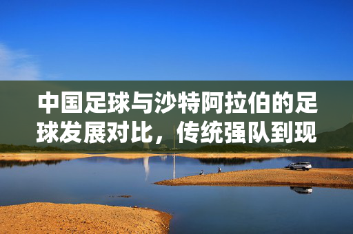 中国足球与沙特阿拉伯的足球发展对比，传统强队到现代足球强国的转型启示，中国足球与沙特阿拉伯足球发展对比，传统强队转型现代足球强国的转型启示