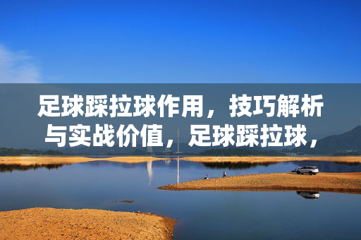足球踩拉球作用，技巧解析与实战价值，足球踩拉球，作用解析、技巧与实战价值