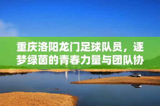 重庆洛阳龙门足球队员，逐梦绿茵的青春力量与团队协作的闪光点
