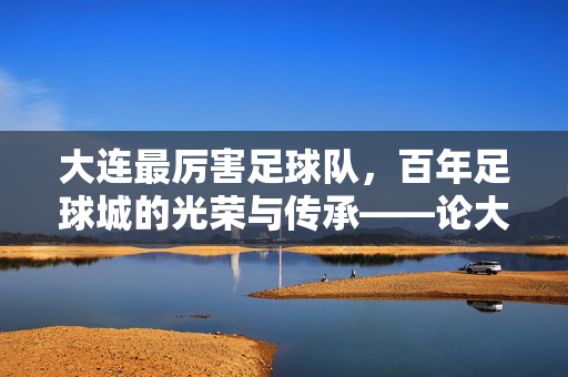 大连最厉害足球队，百年足球城的光荣与传承——论大连足球的辉煌历史与当代实力
