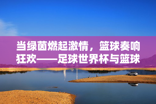 当绿茵燃起激情，篮球奏响狂欢——足球世界杯与篮球盛宴的跨界共鸣，当绿茵燃起激情，篮球奏响狂欢——足球世界杯与篮球盛宴的跨界共鸣