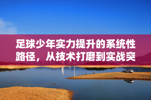 足球少年实力提升的系统性路径，从技术打磨到实战突破，足球少年实力提升的系统性路径，从技术打磨到实战突破