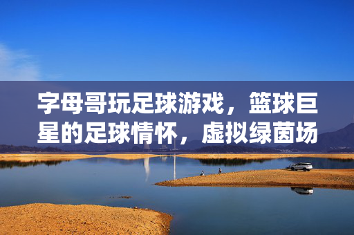 字母哥玩足球游戏，篮球巨星的足球情怀，虚拟绿茵场上的激情演绎，字母哥玩足球游戏，篮球巨星的足球情怀在虚拟绿茵场上的激情演绎
