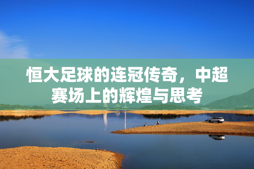 恒大足球的连冠传奇，中超赛场上的辉煌与思考