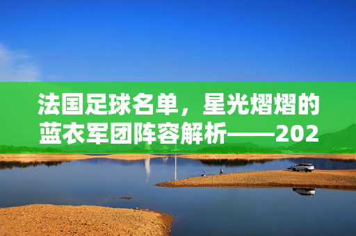 法国足球名单,星光熠熠的蓝衣军团阵容解析——2024欧洲杯法国队大名单解读,法国足球名单,2024欧洲杯法国队大名单解析——星光熠熠的蓝衣军团阵容详解