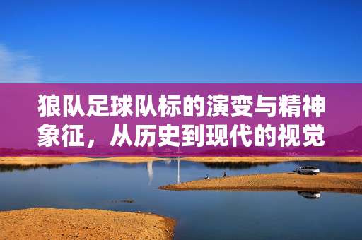 狼队足球队标的演变与精神象征，从历史到现代的视觉与内涵传承，狼队足球队标演变，历史与精神象征的视觉传承