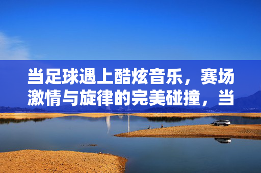 当足球遇上酷炫音乐，赛场激情与旋律的完美碰撞，当足球遇上酷炫音乐，赛场激情与旋律的完美碰撞