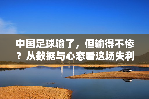 中国足球输了，但输得不惨？从数据与心态看这场失利背后的成长，中国足球输了，但输得不惨？从数据与心态看这场失利背后的成长
