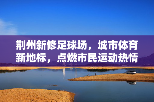 荆州新修足球场，城市体育新地标，点燃市民运动热情与青春梦想，荆州新修足球场，城市体育新地标，点燃市民运动热情与青春梦想