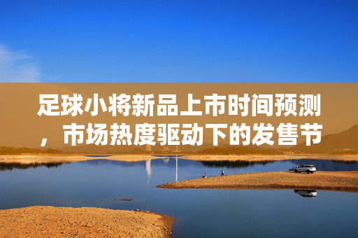 足球小将新品上市时间预测，市场热度驱动下的发售节奏分析