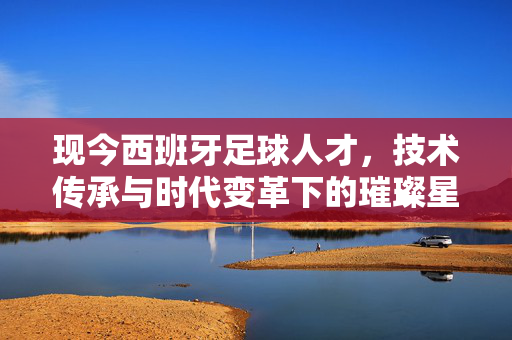 现今西班牙足球人才，技术传承与时代变革下的璀璨星河