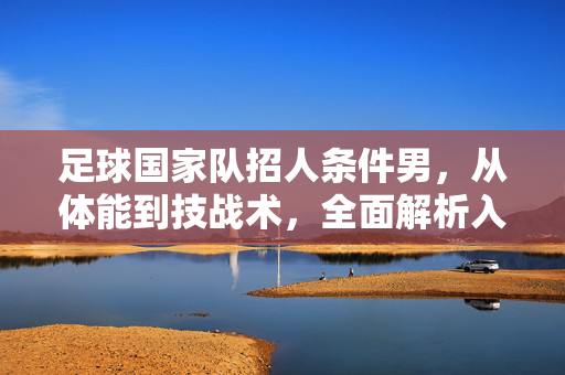 足球国家队招人条件男，从体能到技战术，全面解析入选门槛