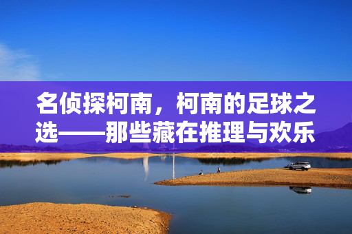 名侦探柯南，柯南的足球之选——那些藏在推理与欢乐中的绿茵记忆，名侦探柯南，柯南的足球之选——那些藏在推理与欢乐中的绿茵记忆