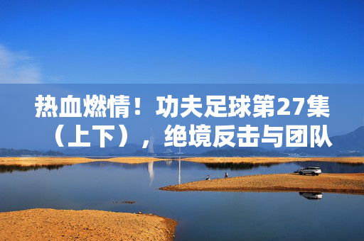 热血燃情！功夫足球第27集（上下），绝境反击与团队精神，足球场上的功夫传奇继续上演，热血燃情！功夫足球第27集（上下），绝境反击与团队精神，足球场上的功夫传奇继续上演