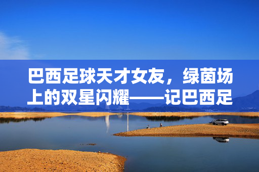 巴西足球天才女友，绿茵场上的双星闪耀——记巴西足球天才与他的足球伴侣