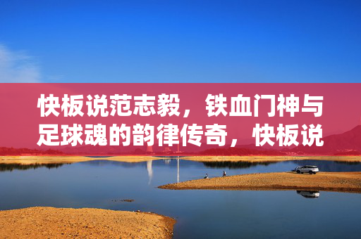 快板说范志毅，铁血门神与足球魂的韵律传奇，快板说范志毅，铁血门神与足球魂的韵律传奇