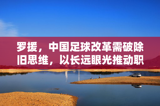罗援，中国足球改革需破除旧思维，以长远眼光推动职业化与青训建设，罗援，中国足球改革需破除旧思维，以长远眼光推动职业化与青训建设