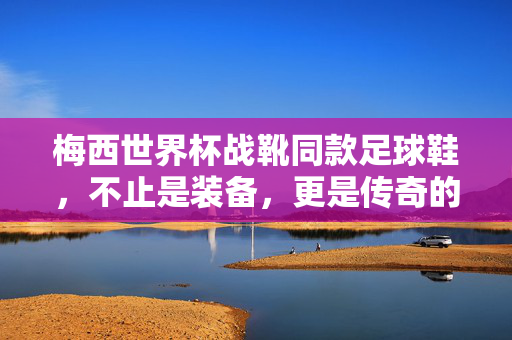 梅西世界杯战靴同款足球鞋，不止是装备，更是传奇的共鸣与激情的点燃，梅西世界杯战靴同款足球鞋，传奇的共鸣，激情的点燃
