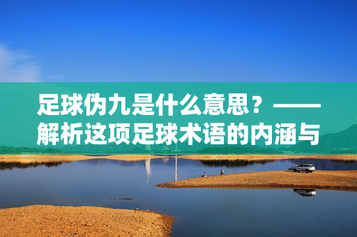 足球伪九是什么意思？——解析这项足球术语的内涵与战术价值，足球伪九是什么意思？——解析这项足球术语的内涵与战术价值