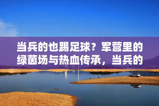 当兵的也踢足球？军营里的绿茵场与热血传承，当兵的也踢足球？军营里的绿茵场与热血传承