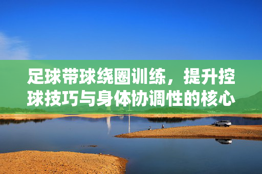 足球带球绕圈训练，提升控球技巧与身体协调性的核心方法