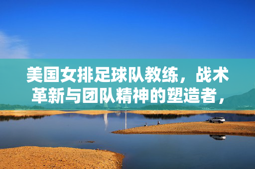 美国女排足球队教练，战术革新与团队精神的塑造者，美国女排教练，战术革新与团队精神的核心塑造者